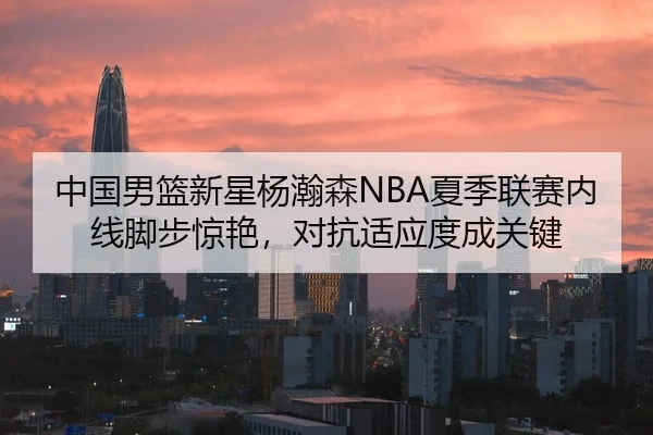 中国男篮新星杨瀚森NBA夏季联赛内线脚步惊艳，对抗适应度成关键