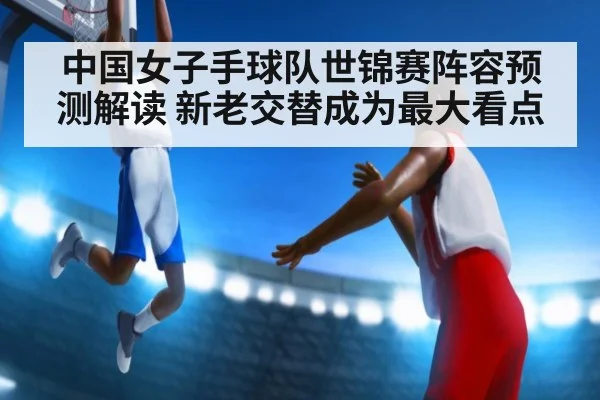 中国女子手球队世锦赛阵容预测解读 新老交替成为最大看点